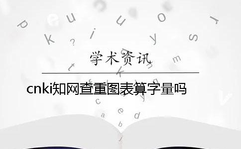 cnki學(xué)術(shù)查重圖表算字量嗎